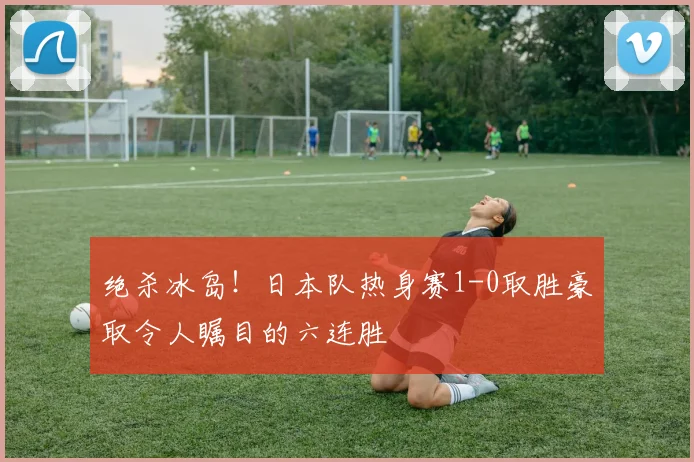 绝杀冰岛!日本队热身赛1-0取胜豪取令人瞩目的六连胜