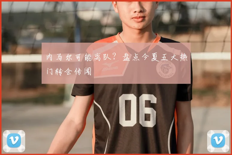 内马尔可能离队?盘点今夏五大热门转会传闻