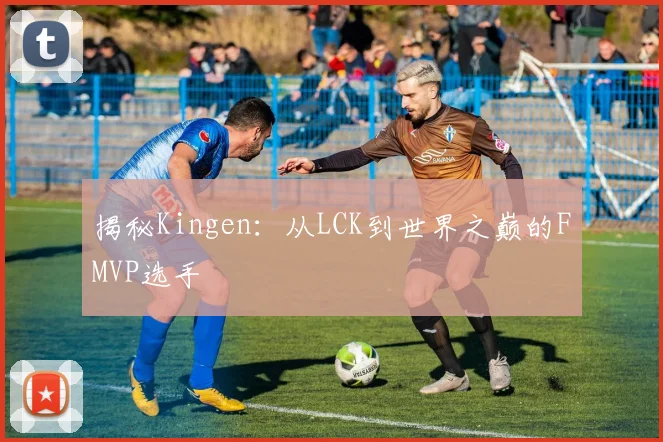 揭秘Kingen：从LCK到世界之巅的FMVP选手