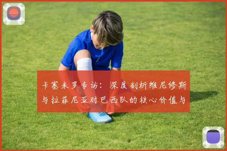 卡塞米罗专访:深度剖析维尼修斯与拉菲尼亚对巴西队的核心价值与金球潜力