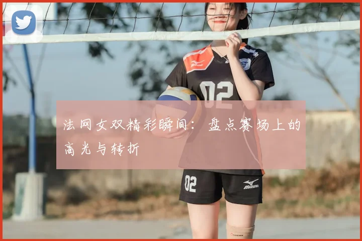 法网女双精彩瞬间:盘点赛场上的高光与转折
