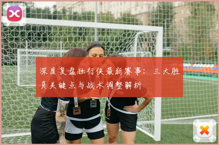 深度复盘独行侠最新赛事:三大胜负关键点与战术调整解析