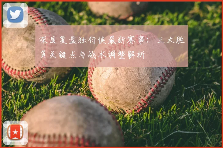 深度复盘独行侠最新赛事:三大胜负关键点与战术调整解析