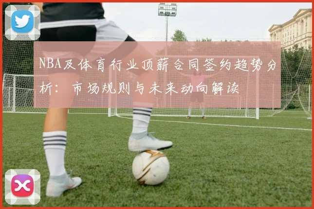 NBA及体育行业顶薪合同签约趋势分析:市场规则与未来动向解读
