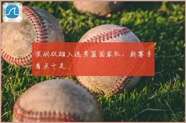 深圳双雄入选男篮国家队，新赛季看点十足