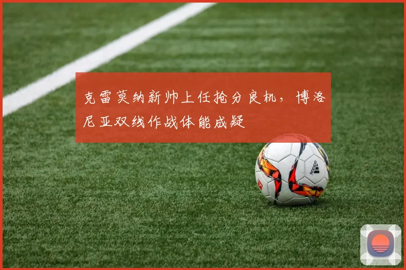 克雷莫纳新帅上任抢分良机,博洛尼亚双线作战体能成疑