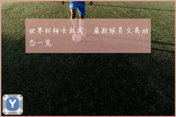 世界杯转会新闻:最新球员交易动态一览