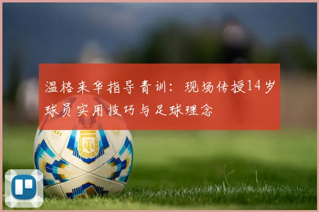 温格来华指导青训:现场传授14岁球员实用技巧与足球理念