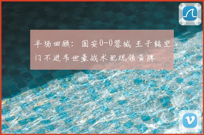 半场回顾:国安0-0蓉城 王子铭空门不进韦世豪战术犯规领黄牌
